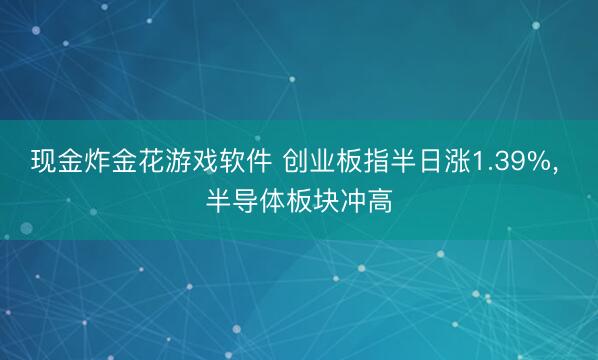 现金炸金花游戏软件 创业板指半日涨1.39%， 半导体板块冲高