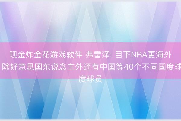 现金炸金花游戏软件 弗雷泽: 目下NBA更海外化 除好意思国东说念主外还有中国等40个不同国度球员